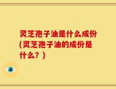 灵芝孢子油是什么成份(灵芝孢子油的成份是什么？)