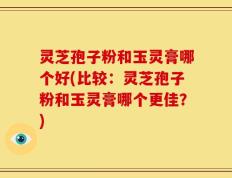 灵芝孢子粉和玉灵膏哪个好(比较：灵芝孢子粉和玉灵膏哪个更佳？)