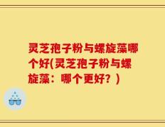 灵芝孢子粉与螺旋藻哪个好(灵芝孢子粉与螺旋藻：哪个更好？)