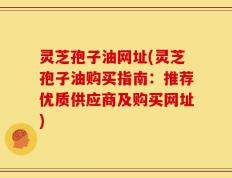 灵芝孢子油网址(灵芝孢子油购买指南：推荐优质供应商及购买网址)