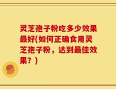 灵芝孢子粉吃多少效果最好(如何正确食用灵芝孢子粉，达到最佳效果？)