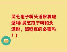 灵芝孢子粉头道粉要破壁吗(灵芝孢子粉和头道粉，破壁真的必要吗？)