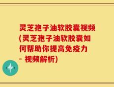 灵芝孢子油软胶囊视频(灵芝孢子油软胶囊如何帮助你提高免疫力 - 视频解析)