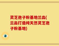 灵芝孢子粉基地兰淼(兰淼打造纯天然灵芝孢子粉基地)