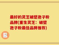 最好的灵芝破壁孢子粉品牌(重生灵芝：破壁孢子粉最佳品牌推荐)