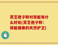 灵芝孢子粉对肾脏有什么好处(灵芝孢子粉：肾脏健康的天然护卫)