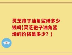灵芝孢子油角鲨烯多少钱呀(灵芝孢子油角鲨烯的价格是多少？)