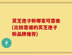 灵芝孢子粉哪家可靠些(比较靠谱的灵芝孢子粉品牌推荐)