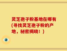 灵芝孢子粉基地在哪有(寻找灵芝孢子粉的产地，秘密揭晓！)