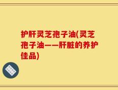 护肝灵芝孢子油(灵芝孢子油——肝脏的养护佳品)