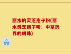 丽水的灵芝孢子粉(丽水灵芝孢子粉：中草药界的明珠)