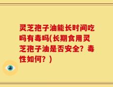 灵芝孢子油能长时间吃吗有毒吗(长期食用灵芝孢子油是否安全？毒性如何？)