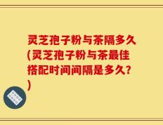 灵芝孢子粉与茶隔多久(灵芝孢子粉与茶最佳搭配时间间隔是多久？)