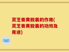 灵芝姜黄胶囊的作用(灵芝姜黄胶囊的功效及用途)