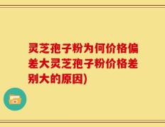灵芝孢子粉为何价格偏差大灵芝孢子粉价格差别大的原因)
