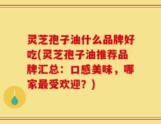 灵芝孢子油什么品牌好吃(灵芝孢子油推荐品牌汇总：口感美味，哪家最受欢迎？)