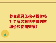 养生道灵芝孢子粉价格？了解灵芝孢子粉的市场价和使用效果？