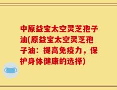 中原益宝太空灵芝孢子油(原益宝太空灵芝孢子油：提高免疫力，保护身体健康的选择)