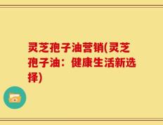 灵芝孢子油营销(灵芝孢子油：健康生活新选择)