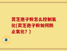 灵芝孢子粉怎么控制氧化(灵芝孢子粉如何防止氧化？)