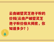 云南破壁灵芝孢子粉的价钱(云南产破壁灵芝孢子粉价格大揭密，你知道多少？)
