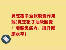 灵芝孢子油软胶囊作用雅(灵芝孢子油软胶囊：增强免疫力、提升健康水平)