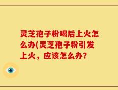 灵芝孢子粉喝后上火怎么办(灵芝孢子粉引发上火，应该怎么办？