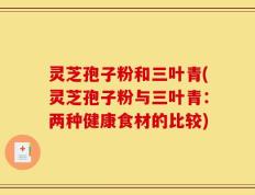 灵芝孢子粉和三叶青(灵芝孢子粉与三叶青：两种健康食材的比较)