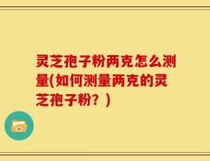 灵芝孢子粉两克怎么测量(如何测量两克的灵芝孢子粉？)