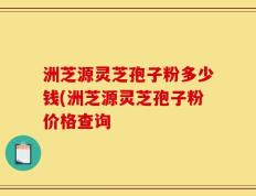 洲芝源灵芝孢子粉多少钱(洲芝源灵芝孢子粉价格查询