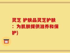 灵芝 护肤品灵芝护肤：为肌肤提供滋养和保护)