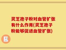 灵芝孢子粉对血管扩张有什么作用(灵芝孢子粉能够促进血管扩张)