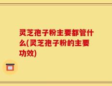 灵芝孢子粉主要都管什么(灵芝孢子粉的主要功效)