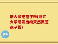 浙大灵芝孢子粉(浙江大学研发出纯天然灵芝孢子粉)