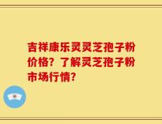 吉祥康乐灵灵芝孢子粉价格？了解灵芝孢子粉市场行情？