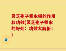 灵芝孢子煮水喝的作用和功效(灵芝孢子煮水的好处：功效大解析！)