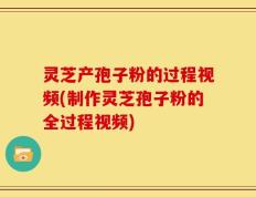 灵芝产孢子粉的过程视频(制作灵芝孢子粉的全过程视频)