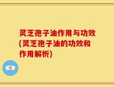 灵芝孢子油作用与功效(灵芝孢子油的功效和作用解析)