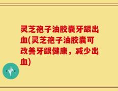 灵芝孢子油胶囊牙龈出血(灵芝孢子油胶囊可改善牙龈健康，减少出血)