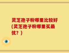 灵芝孢子粉哪里比较好(灵芝孢子粉哪里买最优？)