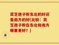 灵芝孢子粉东北的好还是南方的好(比较：灵芝孢子粉在东北和南方哪里更好？)
