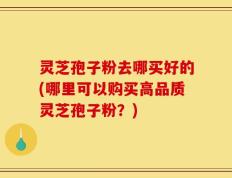 灵芝孢子粉去哪买好的(哪里可以购买高品质灵芝孢子粉？)