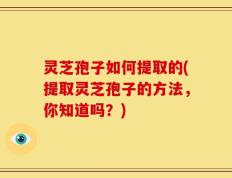 灵芝孢子如何提取的(提取灵芝孢子的方法，你知道吗？)