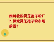 四川收购灵芝孢子粉厂？探究灵芝孢子粉市场前景？