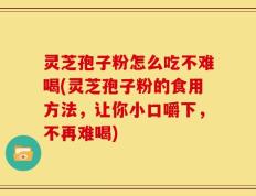 灵芝孢子粉怎么吃不难喝(灵芝孢子粉的食用方法，让你小口嚼下，不再难喝)