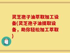 灵芝孢子油萃取加工设备(灵芝孢子油提取设备，助你轻松加工萃取)