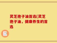 灵芝孢子油首选(灵芝孢子油，健康养生的首选