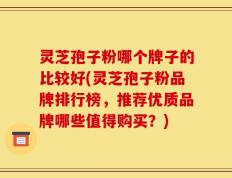 灵芝孢子粉哪个牌子的比较好(灵芝孢子粉品牌排行榜，推荐优质品牌哪些值得购买？)