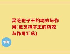 灵芝孢子王的功效与作用(灵芝孢子王的功效与作用汇总)