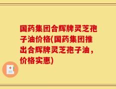 国药集团合辉牌灵芝孢子油价格(国药集团推出合辉牌灵芝孢子油，价格实惠)